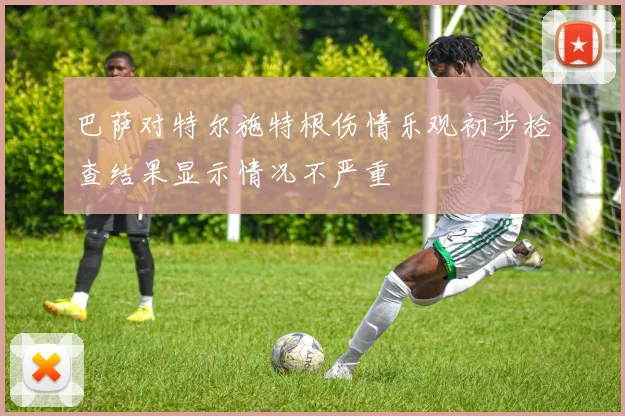 巴萨对特尔施特根伤情乐观初步检查结果显示情况不严重