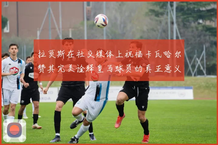 拉莫斯在社交媒体上祝福卡瓦哈尔赞其完美诠释皇马球员的真正意义