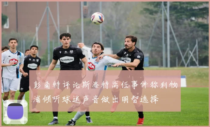 彭南特评论斯洛特离任事件称利物浦倾听球迷声音做出明智选择