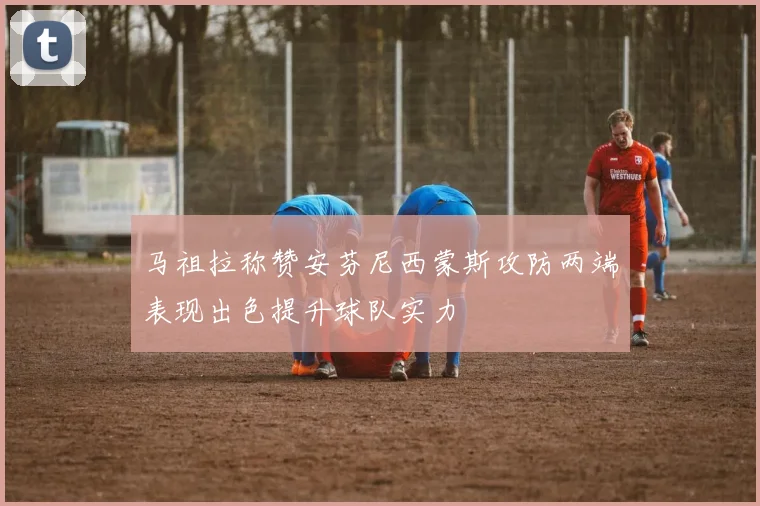 马祖拉称赞安芬尼西蒙斯攻防两端表现出色提升球队实力