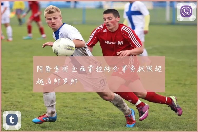 阿隆索将全面掌控转会事务权限超越马帅罗帅