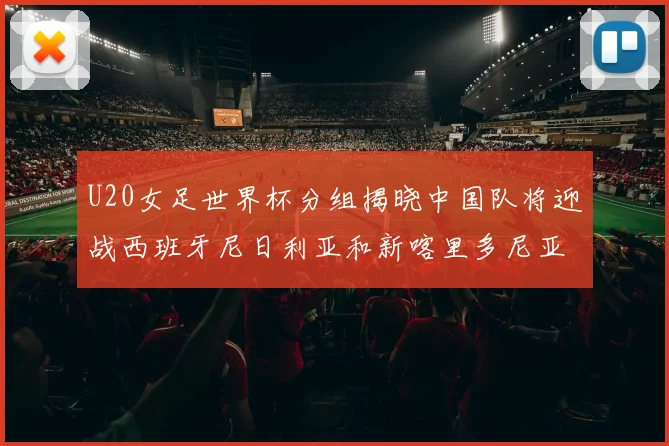 U20女足世界杯分组揭晓中国队将迎战西班牙尼日利亚和新喀里多尼亚
