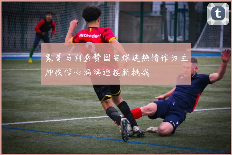 蒙哥马利盛赞国安球迷热情作为主帅我信心满满迎接新挑战