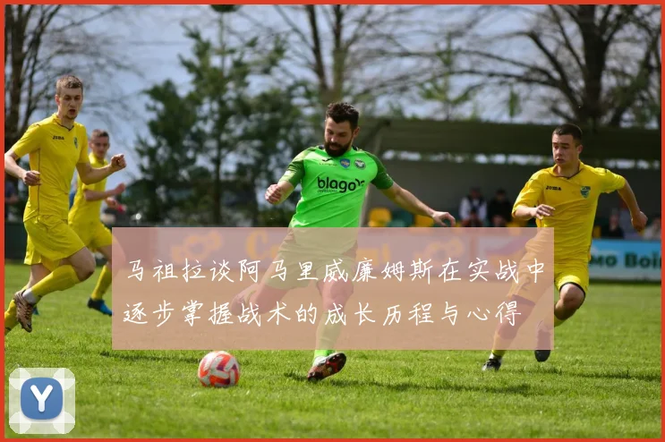 马祖拉谈阿马里威廉姆斯在实战中逐步掌握战术的成长历程与心得