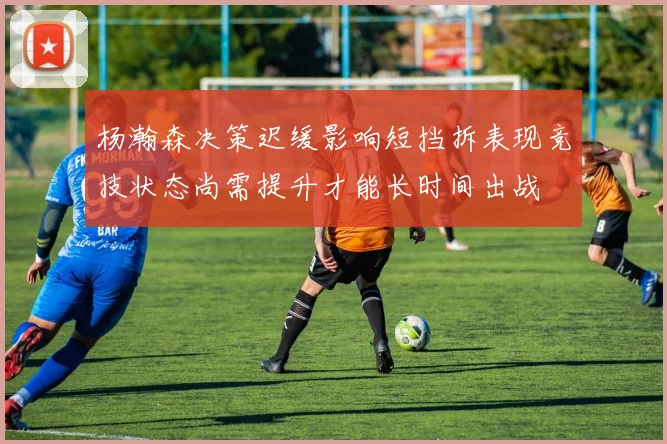 杨瀚森决策迟缓影响短挡拆表现竞技状态尚需提升才能长时间出战