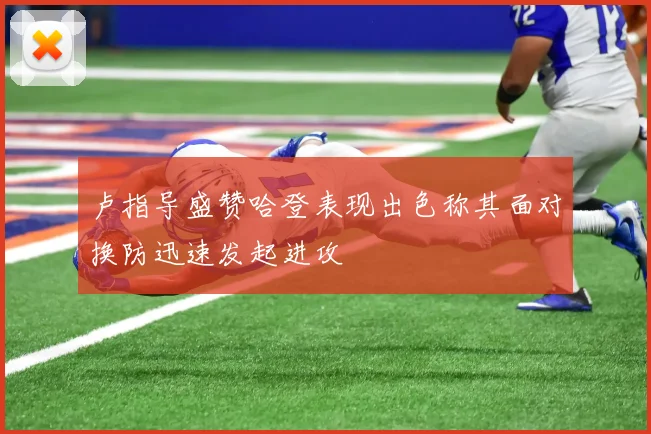 卢指导盛赞哈登表现出色称其面对换防迅速发起进攻